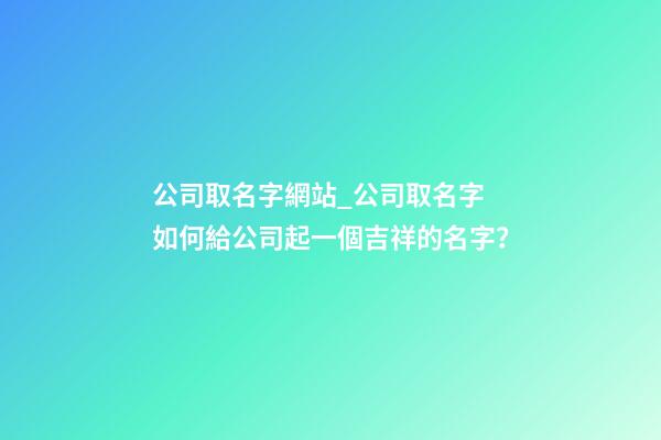 公司取名字網站_公司取名字 如何給公司起一個吉祥的名字？-第1張-公司起名-玄機派